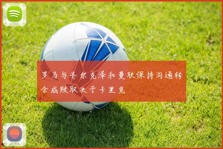 罗马与齐尔克泽和曼联保持沟通转会成败取决于卡里克