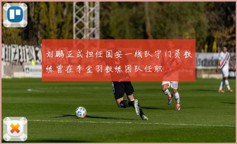 刘鹏正式担任国安一线队守门员教练曾在李金羽教练团队任职