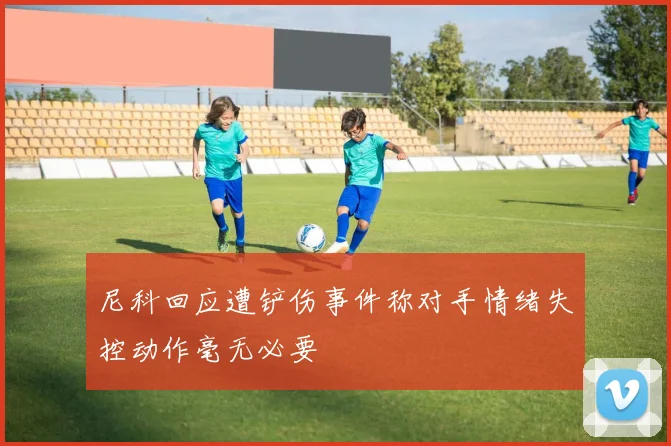 尼科回应遭铲伤事件称对手情绪失控动作毫无必要