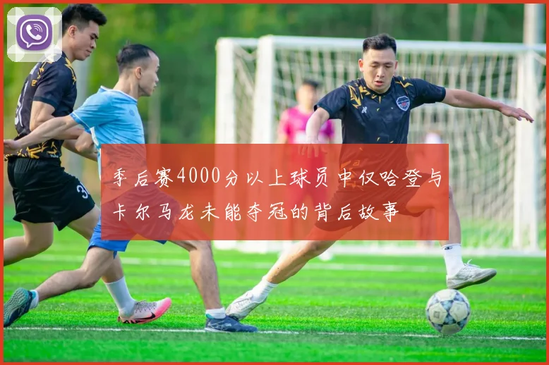 季后赛4000分以上球员中仅哈登与卡尔马龙未能夺冠的背后故事