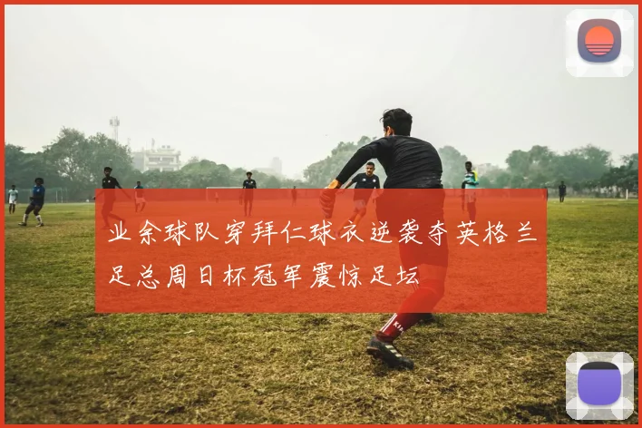 业余球队穿拜仁球衣逆袭夺英格兰足总周日杯冠军震惊足坛