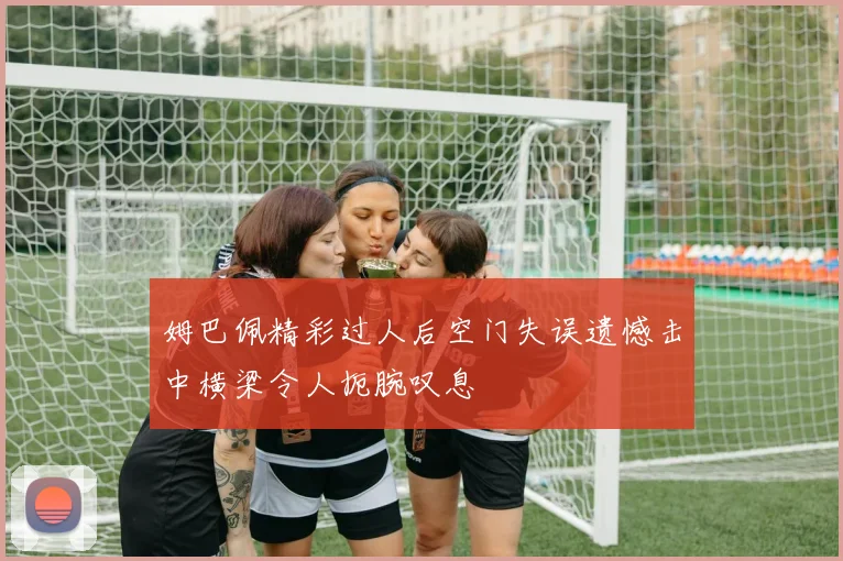 姆巴佩精彩过人后空门失误遗憾击中横梁令人扼腕叹息