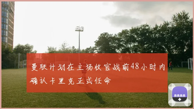 曼联计划在主场收官战前48小时内确认卡里克正式任命