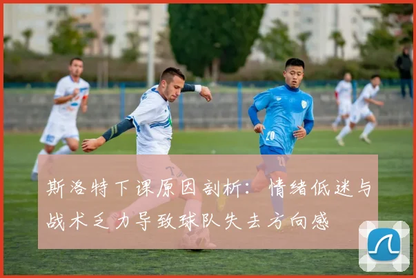 斯洛特下课原因剖析：情绪低迷与战术乏力导致球队失去方向感
