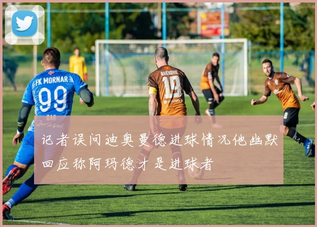 记者误问迪奥曼德进球情况他幽默回应称阿玛德才是进球者