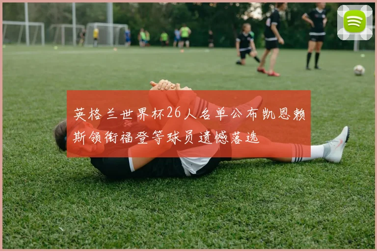 英格兰世界杯26人名单公布凯恩赖斯领衔福登等球员遗憾落选