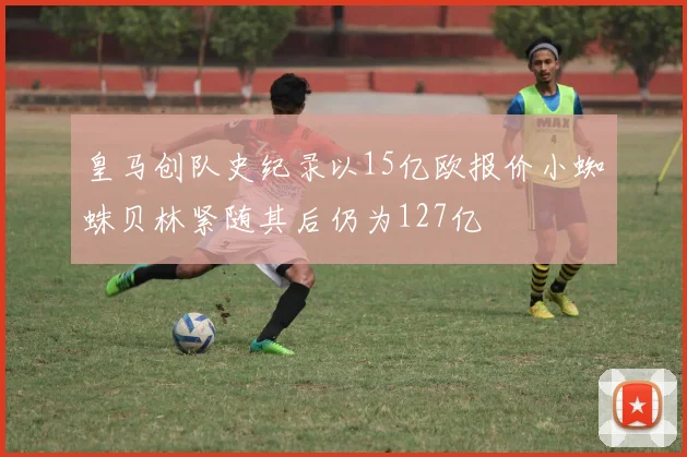 皇马创队史纪录以15亿欧报价小蜘蛛贝林紧随其后仍为127亿