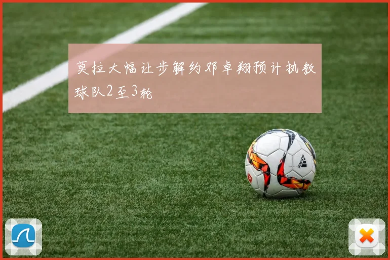 莫拉大幅让步解约邓卓翔预计执教球队2至3轮