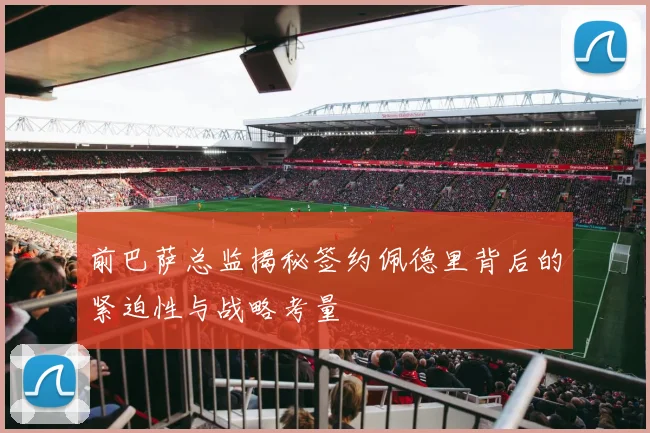 前巴萨总监揭秘签约佩德里背后的紧迫性与战略考量