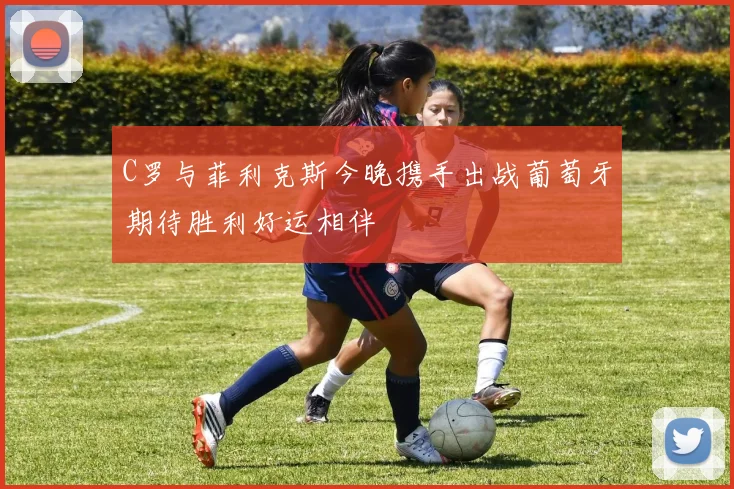 C罗与菲利克斯今晚携手出战葡萄牙期待胜利好运相伴