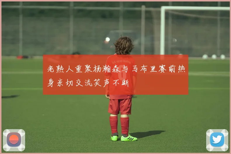 老熟人重聚杨瀚森与马布里赛前热身亲切交流笑声不断