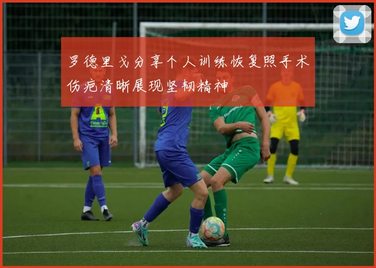 罗德里戈分享个人训练恢复照手术伤疤清晰展现坚韧精神