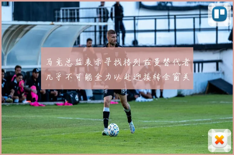 马竞总监表示寻找格列兹曼替代者几乎不可能全力以赴迎接转会窗关闭