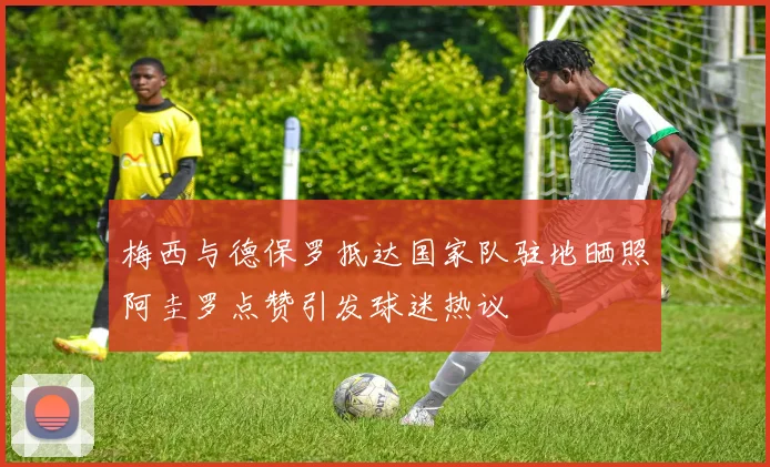 梅西与德保罗抵达国家队驻地晒照阿圭罗点赞引发球迷热议
