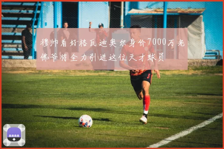 穆帅看好格瓦迪奥尔身价7000万老佛爷将全力引进这位天才球员