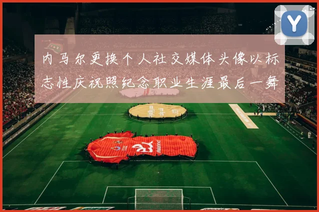 内马尔更换个人社交媒体头像以标志性庆祝照纪念职业生涯最后一舞