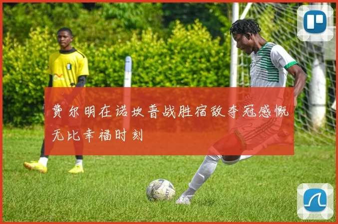 费尔明在诺坎普战胜宿敌夺冠感慨无比幸福时刻